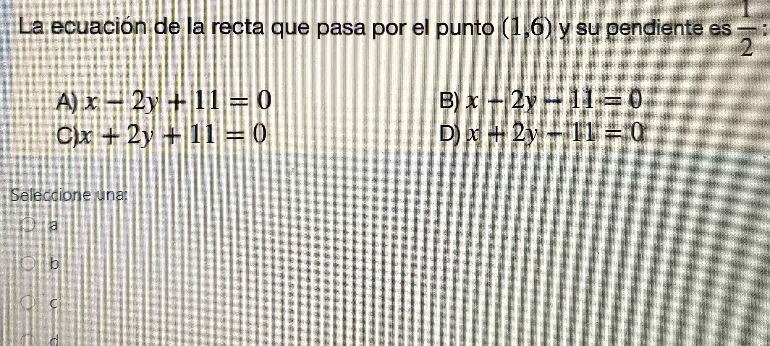 La ecuación de la recta que pasa por el punto (1,6) y su pendiente es  1/2 
A) x-2y+11=0 B) x-2y-11=0
C) x+2y+11=0 D) x+2y-11=0
Seleccione una:
a
b
C
d