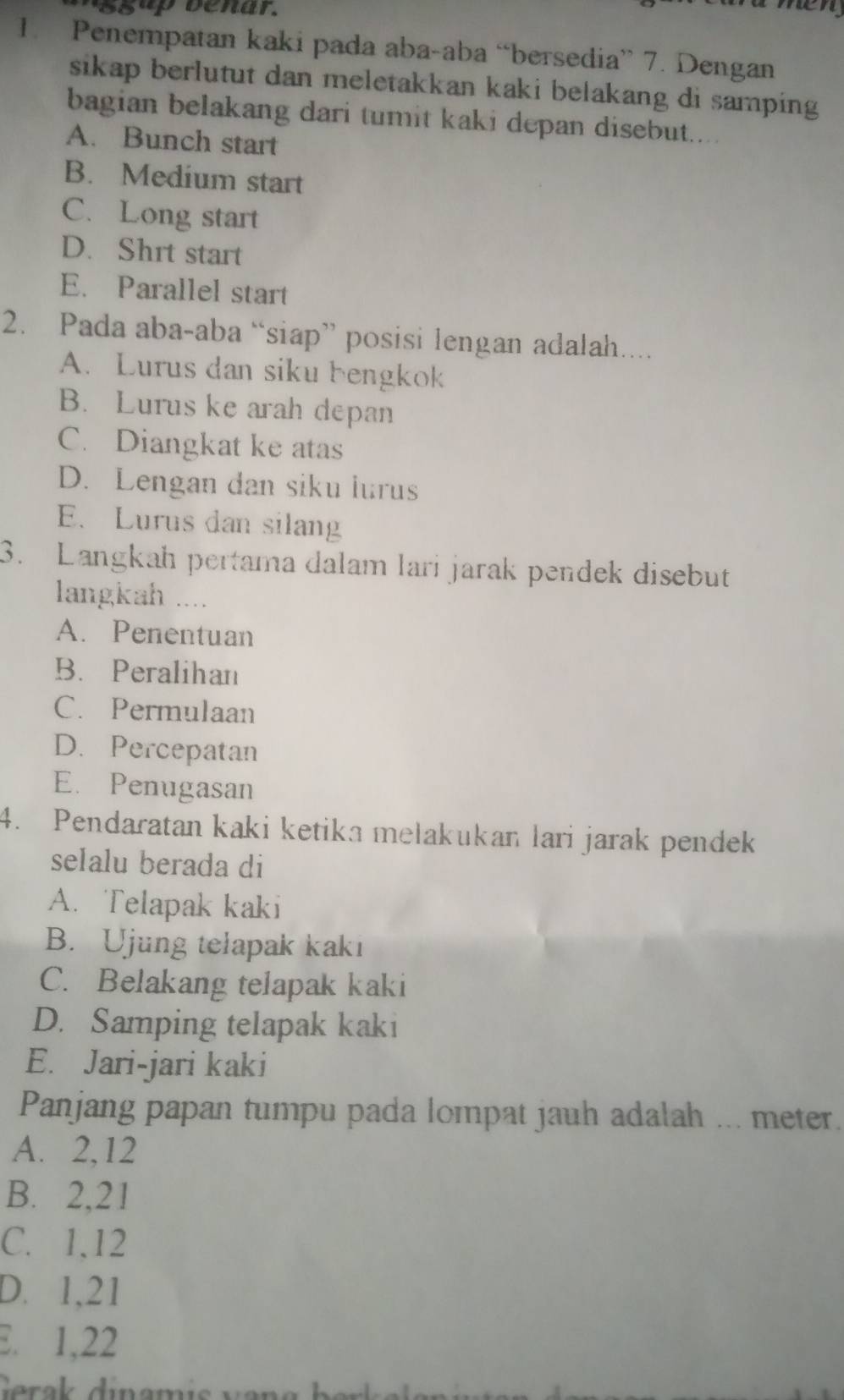 Penempatan kaki pada aba-aba “bersedia” 7. Dengan
sikap berlutut dan meletakkan kaki belakang di samping 
bagian belakang dari tumit kaki depan disebut....
A. Bunch start
B. Medium start
C. Long start
D. Shrt start
E. Parallel start
2. Pada aba-aba “siap” posisi lengan adalah....
A. Lurus dan siku bengkok
B. Lurus ke arah depan
C. Diangkat ke atas
D. Lengan dan siku lurus
E. Lurus dan silang
3. Langkah pertama dalam lari jarak pendek disebut
langkah ....
A. Penentuan
B. Peralihan
C. Permulaan
D. Percepatan
E. Penugasan
4. Pendaratan kaki ketika melakukan lari jarak pendek
seIalu berada di
A. Telapak kaki
B. Ujung telapak kaki
C. Belakang telapak kaki
D. Samping telapak kaki
E. Jari-jari kaki
Panjang papan tumpu pada lompat jauh adalah ... meter.
A. 2, 12
B. 2, 21
C. 1, 12
D. 1, 21
E. 1, 22
Gerak dinami