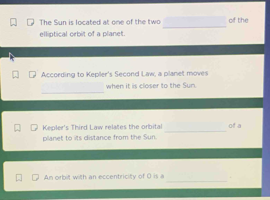 The Sun is located at one of the two of the 
elliptical orbit of a planet. 
According to Kepler's Second Law, a planet moves 
_ 
when it is closer to the Sun. 
_ 
Kepler's Third Law relates the orbital of a 
planet to its distance from the Sun. 
_ 
An orbit with an eccentricity of 0 is a 
.