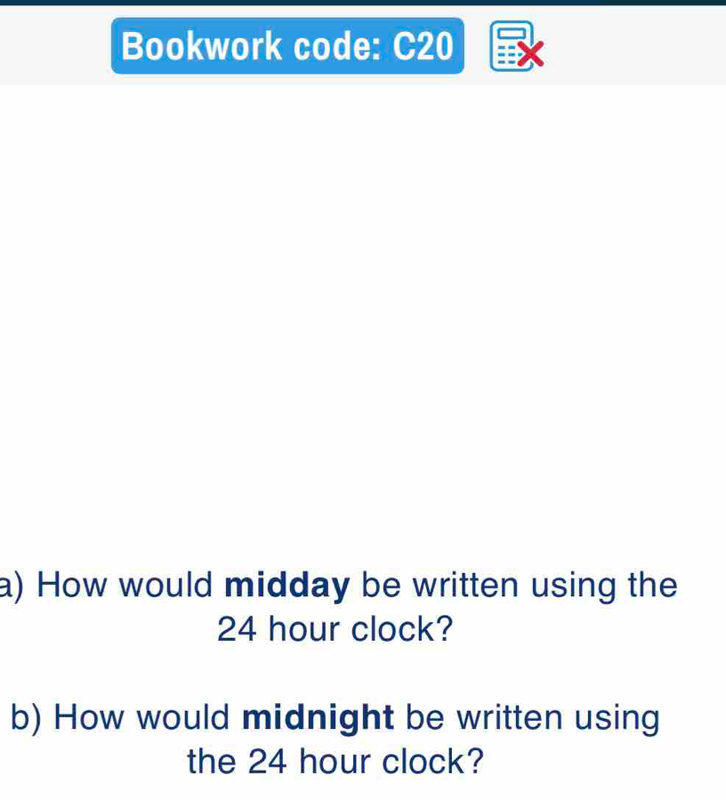 Bookwork code: C20 
a) How would midday be written using the
24 hour clock? 
b) How would midnight be written using 
the 24 hour clock?