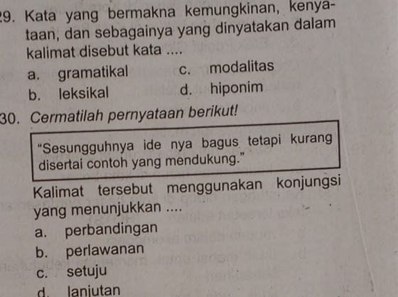 Kata yang bermakna kemungkinan, kenya-
taan, dan sebagainya yang dinyatakan dalam
kalimat disebut kata ....
a. gramatikal c. modalitas
b. leksikal d. hiponim
30. Cermatilah pernyataan berikut!
“Sesungguhnya ide nya bagus tetapi kuran
disertai contoh yang mendukung."
Kalimat tersebut menggunakan konjungsi
yang menunjukkan ....
a. perbandingan
b. perlawanan
c. setuju
d. lanjutan