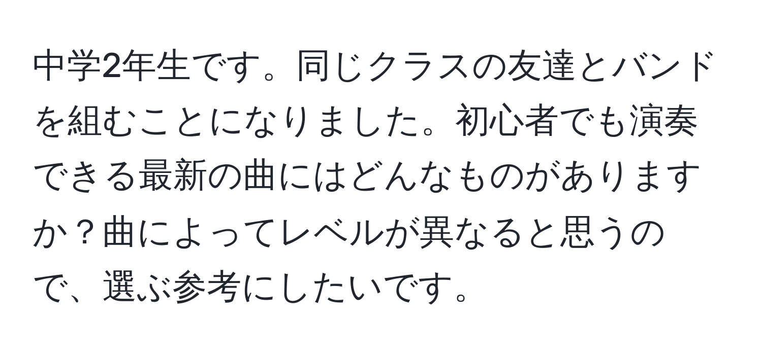 中学2年生です。同じクラスの友達とバンドを組むことになりました。初心者でも演奏できる最新の曲にはどんなものがありますか？曲によってレベルが異なると思うので、選ぶ参考にしたいです。