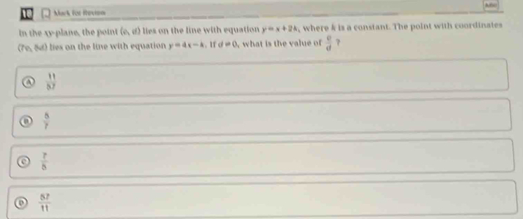 Arc
Mark For Hovion
in the xy -plane, the point (e,d) lies on the line with equation y=x+2k where k is a constant. The point with coordinates
(7e, 54) lies on the line with equation y=4x-k. 1f d=0 what is th e va ue o  Q/d  7
a  11/87 
a  8/7 
 7/5 
o  67/11 