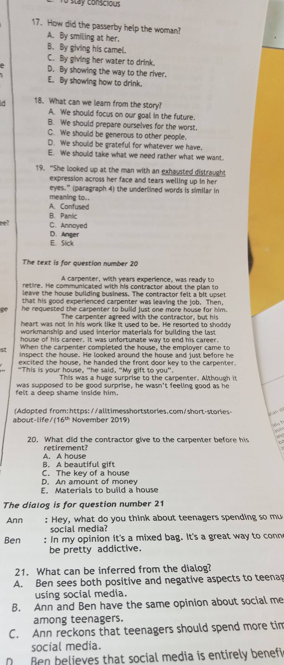 To stay conscious
17. How did the passerby help the woman?
A. By smiling at her.
B. By giving his camel.
C. By giving her water to drink.
e
D. By showing the way to the river.
E. By showing how to drink.
ld 18. What can we learn from the story?
A. We should focus on our goal in the future.
B. We should prepare ourselves for the worst.
C. We should be generous to other people.
D. We should be grateful for whatever we have.
E. We should take what we need rather what we want.
19. “She looked up at the man with an exhausted distraught
expression across her face and tears welling up in her
eyes.” (paragraph 4) the underlined words is similar in
meaning to..
A. Confused
B. Panic
eeʔ C. Annoyed
D. Anger
E、 Sick
The text is for question number 20
A carpenter, with years experience, was ready to
retire. He communicated with his contractor about the plan to
leave the house building business. The contractor felt a bit upset
that his good experienced carpenter was leaving the job. Then,
ge he requested the carpenter to build just one more house for him.
The carpenter agreed with the contractor, but his
heart was not in his work like it used to be. He resorted to shoddy
workmanship and used interior materials for building the last
house of his career. It was unfortunate way to end his career.
st When the carpenter completed the house, the employer came to
inspect the house. He looked around the house and just before he
excited the house, he handed the front door key to the carpenter.
“This is your house, “he said, “My gift to you”.
This was a huge surprise to the carpenter. Although it
was supposed to be good surprise, he wasn’t feeling good as he
felt a deep shame inside him.
(Adopted from:https://alltimesshortstories.com/short-stories-
âtan d
about-life/ (16^(th) November 2019)
alu h
20. What did the contractor give to the carpenter before his
retirement?
A. A house
B. A beautiful gift
C. The key of a house
D. An amount of money
E. Materials to build a house
The dialog is for question number 21
Ann :  Hey, what do you think about teenagers spending so mu
social media?
Ben : In my opinion it's a mixed bag. It's a great way to conn
be pretty addictive.
21. What can be inferred from the dialog?
A. Ben sees both positive and negative aspects to teenag
using social media.
B. Ann and Ben have the same opinion about social me
among teenagers.
C. Ann reckons that teenagers should spend more tim
social media.
Ben believes that social media is entirely benefi