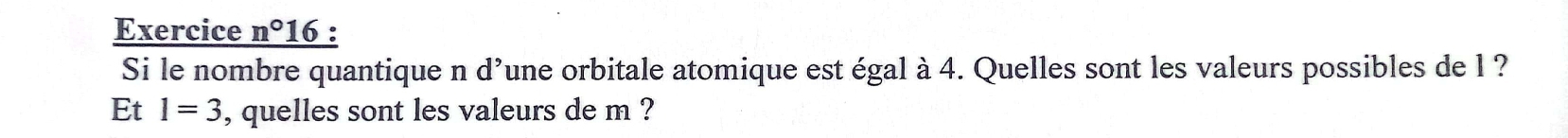 Exercice n° 16 : 
Si le nombre quantique n d’une orbitale atomique est égal à 4. Quelles sont les valeurs possibles de l ? 
Et 1=3 , quelles sont les valeurs de m ?