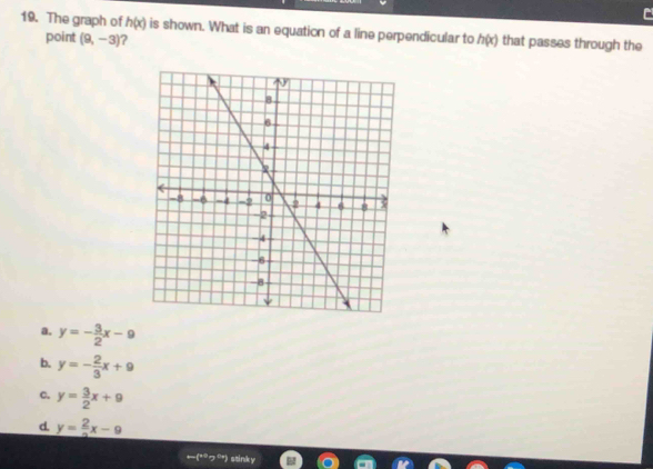 The graph of h(x) is shown. What is an equation of a line perpendicular to h(x) that passes through the
point (9,-3) ?
a. y=- 3/2 x-9
b. y=- 2/3 x+9
c. y= 3/2 x+9
d. y= 2/3 x-9
←(*つ”) stinky