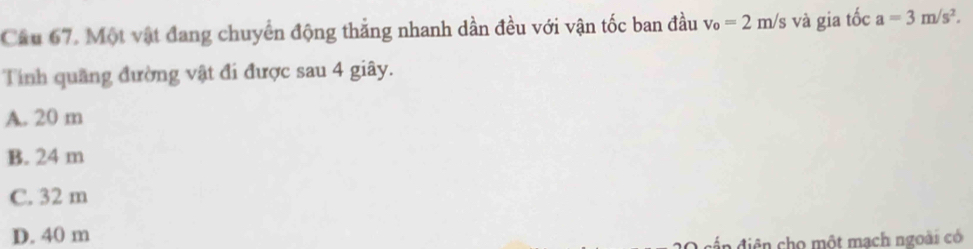 Cầu 67. Một vật đang chuyển động thắng nhanh dần đều với vận tốc ban đầu v_o=2m/s và gia tốc a=3m/s^2. 
Tính quãng đường vật đi được sau 4 giây.
A. 20 m
B. 24 m
C. 32 m
D. 40 m
a diện cho một mạch ngoài có