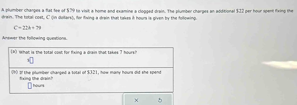 A plumber charges a flat fee of $79 to visit a home and examine a clogged drain. The plumber charges an additional $22 per hour spent fixing the 
drain. The total cost, C (in dollars), for fixing a drain that takes / hours is given by the following.
C=22h+79
Answer the following questions.