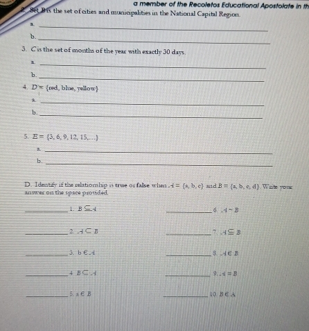 a member of the Recoletos Educational Apostolate in th 
Set B is the set of cities and municipalities in the National Capital Region. 
_ 
b. 
_ 
3. C is the set of months of the year with exactly 30 days. 
_ 
b. 
_ 
4. D= red, blue, yellow
A._ 
_ 
b. 
5. E= 3,6,9,12,15,...
A._ 
b. 
_ 
D. Identify if the relationship is true or false when A= a,b,c and B= a,b,c,d Wite rou 
answer on the space provided . 
_1. B⊂eq A _6. Asim B
_2 A⊂ B
_7 A⊂eq B
_3. b∈ A
_ A∈ B
_ 4BC..4
_9. A=B
_5. a∈ B _10 B∈ A