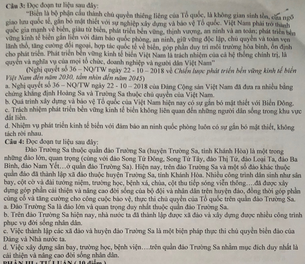 Đọc đoạn tư liệu sạu đây:
*Biển là bộ phận cầu thành chủ quyền thiêng liêng của Tổ quốc, là không gian sinh tồn, cửa ngõ
giao lưu quốc tế, găn bó mật thiết với sự nghiệp xây dựng và bảo vệ Tổ quốc. Việt Nam phải trở thành
quốc gia mạnh yề biển, giàu từ biển, phát triển bền vững, thịnh vượng, an ninh và an toàn; phát triển bên
vững kinh tế biển gắn liền với đảm bảo quốc phòng, an ninh, giữ vững độc lập, chủ quyền và toàn vẹn
lãnh thổ, tăng cường đổi ngoại, hợp tác quốc tế về biển, góp phần duy trì môi trường hòa bình, ổn định
cho phát triển. Phát triển bền vững kinh tế biển Việt Nam là trách nhiệm của cả hệ thống chính trị, là
quyển và nghĩa vụ của mọi tổ chức, doanh nghiệp và người dân Việt Nam''
(Nghị quyết số 36 - NQ/TW ngày 22 - 10 - 2018 về Chiến lược phát triển bền vững kinh tế biển
Việt Nam đến năm 2030, tầm nhìn đến năm 2045)
a. Nghị quyết số 36 - NQ/TW ngày 22 - 10 - 2018 của Đảng Cộng sản Việt Nam đã đưa ra nhiều bằng
chứng khẳng định Hoàng Sa và Trường Sa thuộc chủ quyền của Việt Nam.
b. Quá trình xây dựng và bảo vệ Tổ quốc của Việt Nam hiện nay có sự gắn bó mật thiết với Biển Đông.
c. Trách nhiệm phát triển bền vững kinh tế biển không liên quan đến những người dân sống trong khu vực
đất liền.
d. Nhiệm vụ phát triển kinh tế biển với đảm bảo an ninh quốc phòng luôn có sự gắn bó mật thiết, không
tách rời nhau.
Câu 4: Đọc đoạn tư liệu sau đây:
Đảo Trường Sa thuộc quần đảo Trường Sa (huyện Trường Sa, tỉnh Khánh Hòa) là một trong
những đảo lớn, quan trọng (cùng với đảo Song Tử Đông, Song Tử Tây, đảo Thị Tứ, đảo Loại Ta, đảo Ba
Bình, đảo Nam Yết...ở quần đảo Trường Sa). Hiện nay, trên đảo Trường Sa và một số đảo khác thuộc
quân đảo đã thành lập xã đảo thuộc huyện Trường Sa, tỉnh Khánh Hòa. Nhiều công trình dân sinh như sân
bay, cột cờ và đài tưởng niệm, trường học, bệnh xá, chùa, cột thu tiếp sóng viễn thông...đã được xây
dựng góp phần cải thiện và nâng cao đời sống của bộ đội và nhân dân trên huyện đảo, đồng thời góp phần
cùng cổ và tăng cường cho công cuộc bảo vệ, thực thi chủ quyền của Tổ quốc trên quân đảo Trường Sa.
a. Đảo Trường Sa là đảo lớn và quan trọng duy nhất thuộc quân đảo Trường Sa.
b. Trên đảo Trường Sa hiện nay, nhà nước ta đã thành lập được xã đảo và xây dựng được nhiều công trình
phục vụ đời sống nhân dân.
c. Việc thành lập các xã đảo và huyện đảo Trường Sa là một biện pháp thực thi chủ quyền biển đảo của
Đảng và Nhà nước ta.
d. Việc xây dựng sân bay, trường học, bệnh viện....trên quần đảo Trường Sa nhằm mục đích duy nhất là
cải thiện và nâng cao đời sống nhân dân.
BhLồ N IL ThúL Hả N (10 điểm )