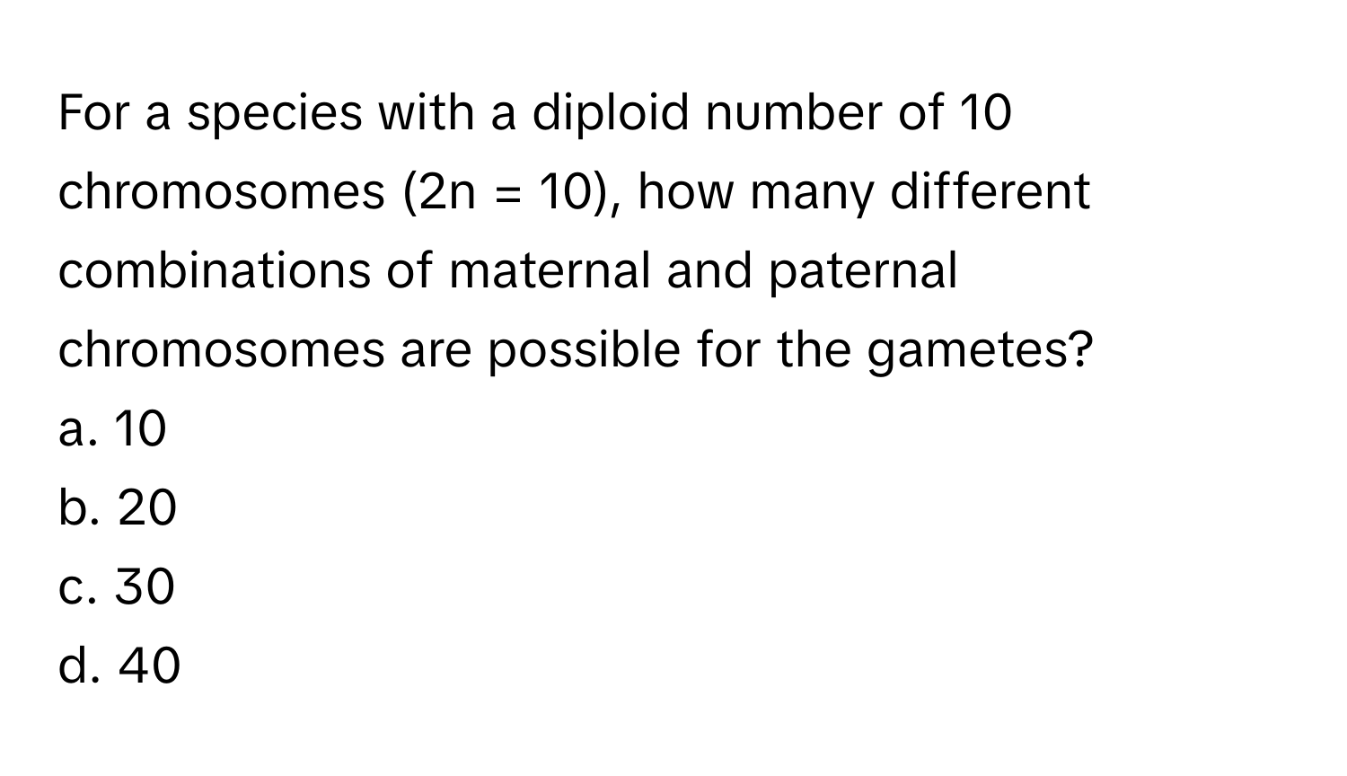 For a species with a diploid number of 10 chromosomes (2n = 10), how many different combinations of maternal and paternal chromosomes are possible for the gametes?

a. 10
b. 20
c. 30
d. 40