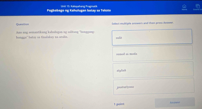 Kakayahang Pragmatik
Pagbabago ng Kahulugan batay sa Teksto Covrse L
Question Select multiple answers and then press Answer.
Ano ang semantikang kahulugan ng salitang “bonggang-
bongga" batay sa tinalakay na aralin. sulit
sunod sa moda
stylish
,pusturiyoso
1 point Answer