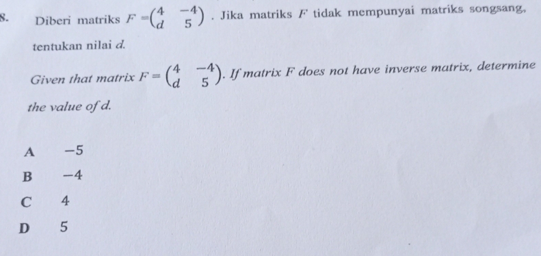 Diberi matriks F=beginpmatrix 4&-4 d&5endpmatrix. Jika matriks F tidak mempunyai matriks songsang,
tentukan nilai d.
Given that matrix F=beginpmatrix 4&-4 d&5endpmatrix. If matrix F does not have inverse matrix, determine
the value of d.
A -5
B₹ -4
C 4
D 5