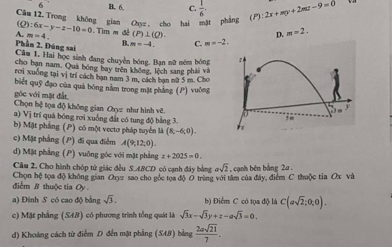 6
B. 6. C.  1/6 . 2x+my+2mz-9=0
Va
Câu 12. Trong không gian Oxyz , cho hai mặt phẳng (P):
(Q) :6x-y-z-10=0. Tìm m đề
A. m=4. (P)⊥ (Q). D. m=2.
Phần 2. Đúng sai
B. m=-4. C. m=-2.
Câu 1. Hai học sinh đang chuyền bóng. Bạn nữ ném bóng
cho bạn nam. Quả bóng bay trên không, lệch sang phải và
rơi xuống tại vị trí cách bạn nam 3 m, cách bạn nữ 5 m. Cho
biết quỹ đạo của quả bóng nằm trong mặt phẳng (P) vuông
góc với mặt đất.
Chọn hệ tọa độ không gian Oxyz như hình vẽ.
a) Vị trí quả bóng rơi xuống đất có tung độ bằng 3.
b) Mặt phẳng (P) có một vectơ pháp tuyến là (8;-6;0).
c) Mặt phẳng (P) đi qua điềm A(9;12;0).
d) Mặt phẳng (P) vuông góc với mặt phẳng z+2025=0.
Câu 2. Cho hình chóp tứ giác đều S.ABCD có cạnh đáy bằng asqrt(2) , cạnh bên bằng 2a .
Chọn hệ tọa độ không gian Oxyz sao cho gốc tọa độ O trùng với tâm của đáy, điểm C thuộc tia Ox và
điểm B thuộc tia Oy .
a) Đinh S có cao độ bằng sqrt(3). b) Điểm C có tọa độ là C(asqrt(2);0;0).
c) Mặt phẳng (SAB) có phương trình tổng quát là sqrt(3)x-sqrt(3)y+z-asqrt(3)=0.
d) Khoảng cách từ điểm D đến mặt phẳng (SAB) bằng  2asqrt(21)/7 .