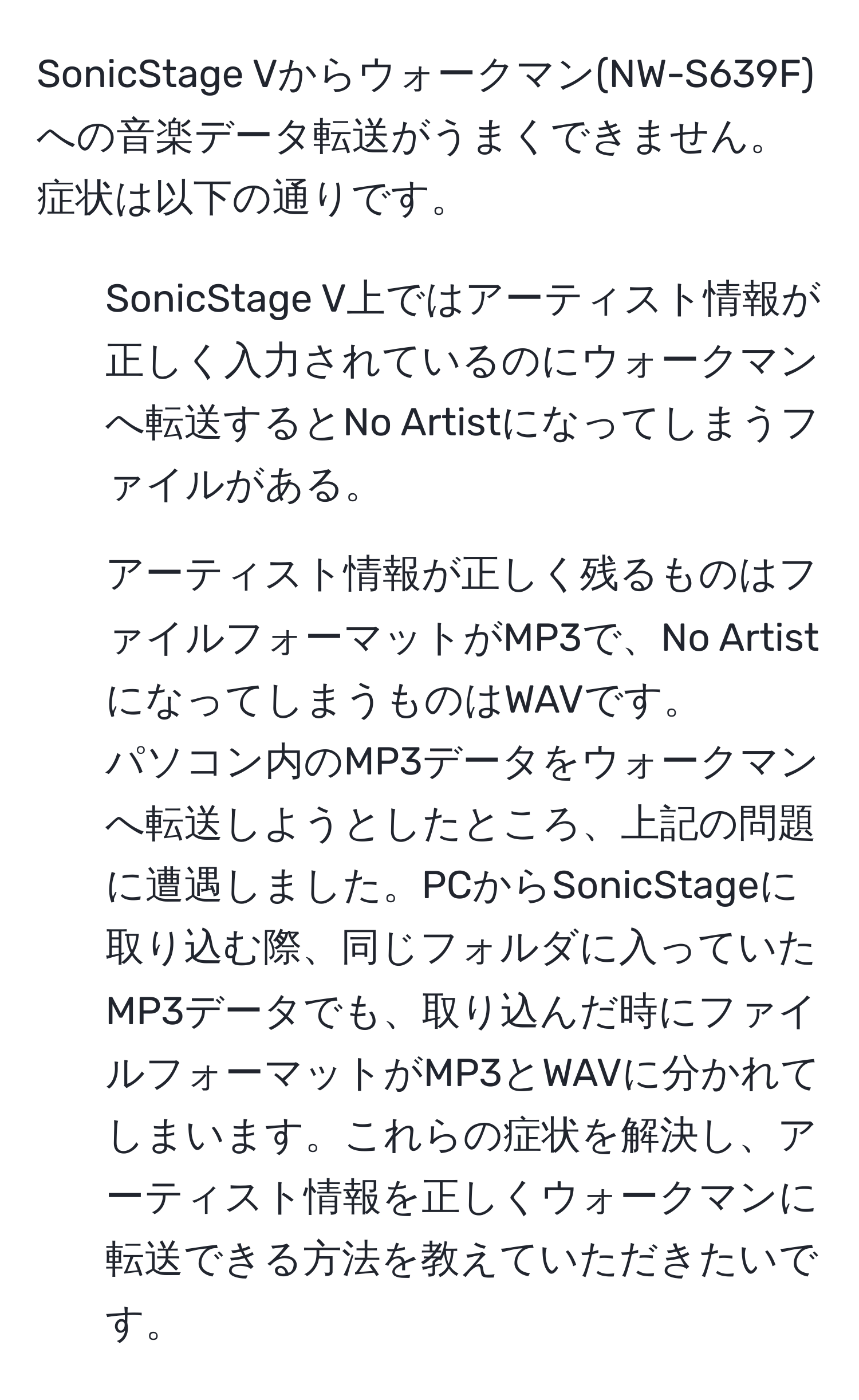 SonicStage Vからウォークマン(NW-S639F)への音楽データ転送がうまくできません。症状は以下の通りです。 
- SonicStage V上ではアーティスト情報が正しく入力されているのにウォークマンへ転送するとNo Artistになってしまうファイルがある。
- アーティスト情報が正しく残るものはファイルフォーマットがMP3で、No ArtistになってしまうものはWAVです。
パソコン内のMP3データをウォークマンへ転送しようとしたところ、上記の問題に遭遇しました。PCからSonicStageに取り込む際、同じフォルダに入っていたMP3データでも、取り込んだ時にファイルフォーマットがMP3とWAVに分かれてしまいます。これらの症状を解決し、アーティスト情報を正しくウォークマンに転送できる方法を教えていただきたいです。