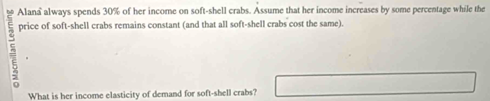 Alana always spends 30% of her income on soft-shell crabs. Assume that her income increases by some percentage while the 
price of soft-shell crabs remains constant (and that all soft-shell crabs cost the same). 
What is her income elasticity of demand for soft-shell crabs?