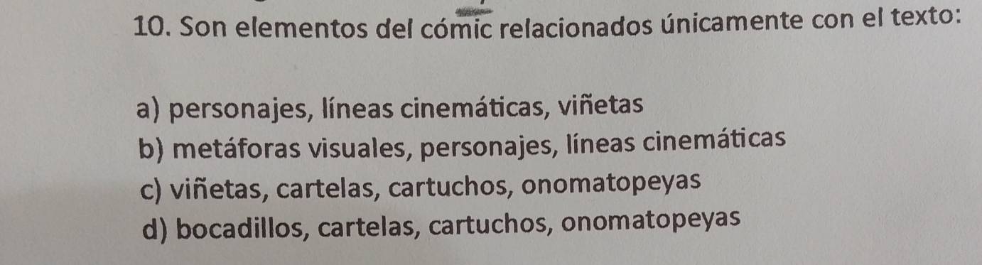 Son elementos del cómic relacionados únicamente con el texto:
a) personajes, líneas cinemáticas, viñetas
b) metáforas visuales, personajes, líneas cinemáticas
c) viñetas, cartelas, cartuchos, onomatopeyas
d) bocadillos, cartelas, cartuchos, onomatopeyas