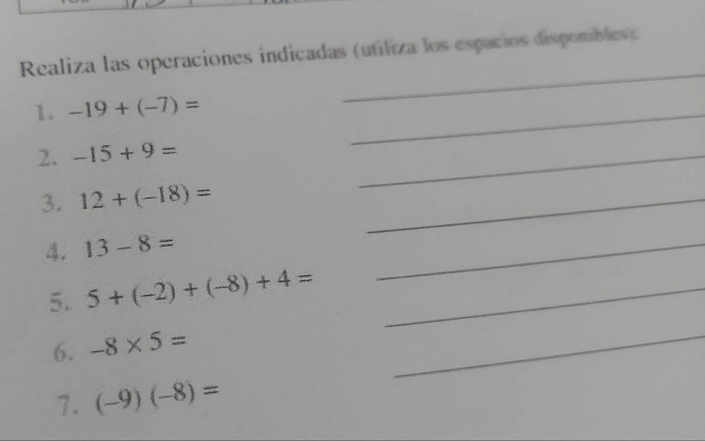 Realiza las operaciones indicadas (utiliza los espacios disponibles) 
1. -19+(-7)=
_ 
_ 
2. -15+9=
_ 
3. 12+(-18)=
_ 
A. 13-8=
_ 
5. 5+(-2)+(-8)+4= _ 
6. -8* 5=
_ 
1. (-9)(-8)=