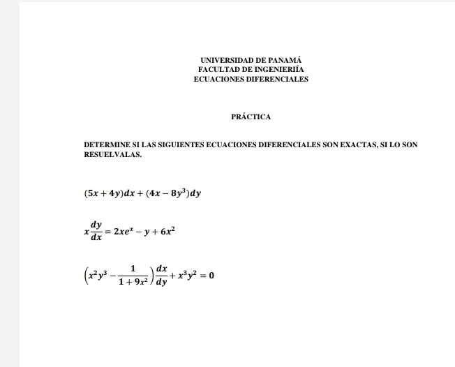 UNIVERSIDAD DE PaNamá
FACULTAD DE INGENIERIÍA
ECUACIONES DIFERENCIALES
pRÁCTICA
DETERMINE SI LAS SIGUIENTES ECUACIONES DIFERENCIALES SON EXACTAS, SI LO SON
RESUELVALAS.
(5x+4y)dx+(4x-8y^3)dy
x dy/dx =2xe^x-y+6x^2
(x^2y^3- 1/1+9x^2 ) dx/dy +x^3y^2=0