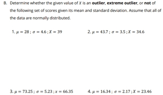 Determine whether the given value of X is an outlier, extreme outlier, or not of 
the following set of scores given its mean and standard deviation. Assume that all of 
the data are normally distributed. 
1. mu =28; sigma =4.6; X=39 2. mu =43.7; sigma =3.5; X=34.6
3. mu =73.25; sigma =5.23; x=66.35 4. mu =16.34; sigma =2.17; X=23.46