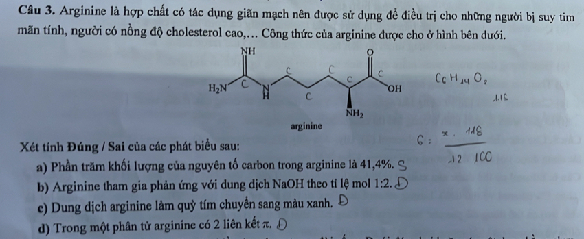 Arginine là hợp chất có tác dụng giãn mạch nên được sử dụng để điều trị cho những người bị suy tim
mãn tính, người có nồng độ cholesterol cao,... Công thức của arginine được cho ở hình bên dưới.
Xét tính Đúng / Sai của các phát biểu sau:
a) Phần trăm khối lượng của nguyên tố carbon trong arginine là 41,4%.
b) Arginine tham gia phản ứng với dung dịch NaOH theo tỉ lệ mol 1:2.
c) Dung dịch arginine làm quỳ tím chuyển sang màu xanh.
d) Trong một phân tử arginine có 2 liên kết π.