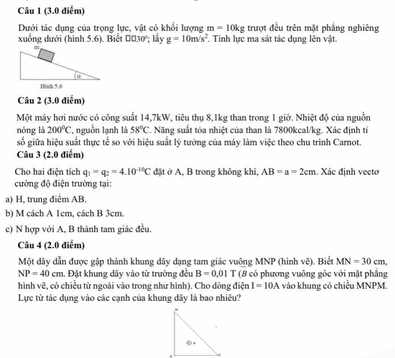 Dưới tác dụng của trọng lực, vật có khối lượng m=10kg trượt đều trên mặt phăng nghiêng
xuống dưới (hình 5.6). Biết □ □ 30°; lấy g=10m/s^2. Tính lực ma sát tác dụng lên vật.
Câu 2 (3.0 điểm)
Một máy hơi nước có công suất 14,7kW, tiêu thụ 8,1kg than trong 1 giờ. Nhiệt độ của nguồn
nóng là 200°C , nguồn lạnh là 58°C 7. Năng suất tỏa nhiệt của than là 7800kcal/kg. Xác định tỉ
số giữa hiệu suất thực tế so với hiệu suất lý tưởng của máy làm việc theo chu trình Carnot.
Câu 3 (2.0 điểm)
Cho hai điện tích q_1=q_2=4.10^(-10)C đặt ở A, B trong không khí, AB=a=2cm. Xác định vectơ
cường độ điện trường tại:
a) H, trung điểm AB.
b) M cách A 1cm, cách B 3cm.
c) N hợp với A, B thành tam giác đều.
Câu 4 (2.0 điểm)
Một dây dẫn được gập thành khung dây dạng tam giác vuông MNP (hình vẽ). Biết MN=30cm,
NP=40cm. Đặt khung dây vào từ trường đều B=0,01T(B có phương vuông góc với mặt phẳng
hình vẽ, có chiều từ ngoài vào trong như hình). Cho dòng điện I=10A vào khung có chiều MNPM.
Lực từ tác dụng vào các cạnh của khung dây là bao nhiêu?