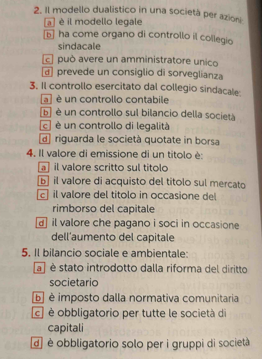 Il modello dualistico in una società per azioni:
a ] è il modello legale
ha come organo di controllo il collegio
sindacale
c può avere un amministratore unico
d prevede un consiglio di sorveglianza
3. Il controllo esercitato dal collegio sindacale:
a è un controllo contabile
b è un controllo sul bilancio della società
c è un controllo di legalità
d riguarda le società quotate in borsa
4. Il valore di emissione di un titolo è:
a il valore scritto sul titolo
b il valore di acquisto del titolo sul mercato
c il valore del titolo in occasione del
rimborso del capitale
d il valore che pagano i soci in occasione
dell’aumento del capitale
5. Il bilancio sociale e ambientale:
a è stato introdotto dalla riforma del diritto
societario
b è imposto dalla normativa comunitaria
c] è obbligatorio per tutte le società di
capitali
d] è obbligatorio solo per i gruppi di società