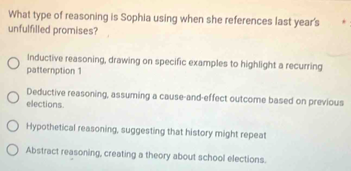 What type of reasoning is Sophia using when she references last year's
unfulfilled promises?
Inductive reasoning, drawing on specific examples to highlight a recurring
patternption 1
Deductive reasoning, assuming a cause-and-effect outcome based on previous
elections.
Hypothetical reasoning, suggesting that history might repeat
Abstract reasoning, creating a theory about school elections.