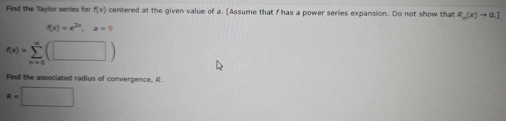 Find the Taylor series for f(x) centered at the given value of a. [Assume that f has a power series expansion. Do not show that R_n(x)to 0.]
f(x)=e^(2x), a=9
f(x)=sumlimits _(n=0)^(∈fty)(□ )
Find the associated radius of convergence, R.
R=□