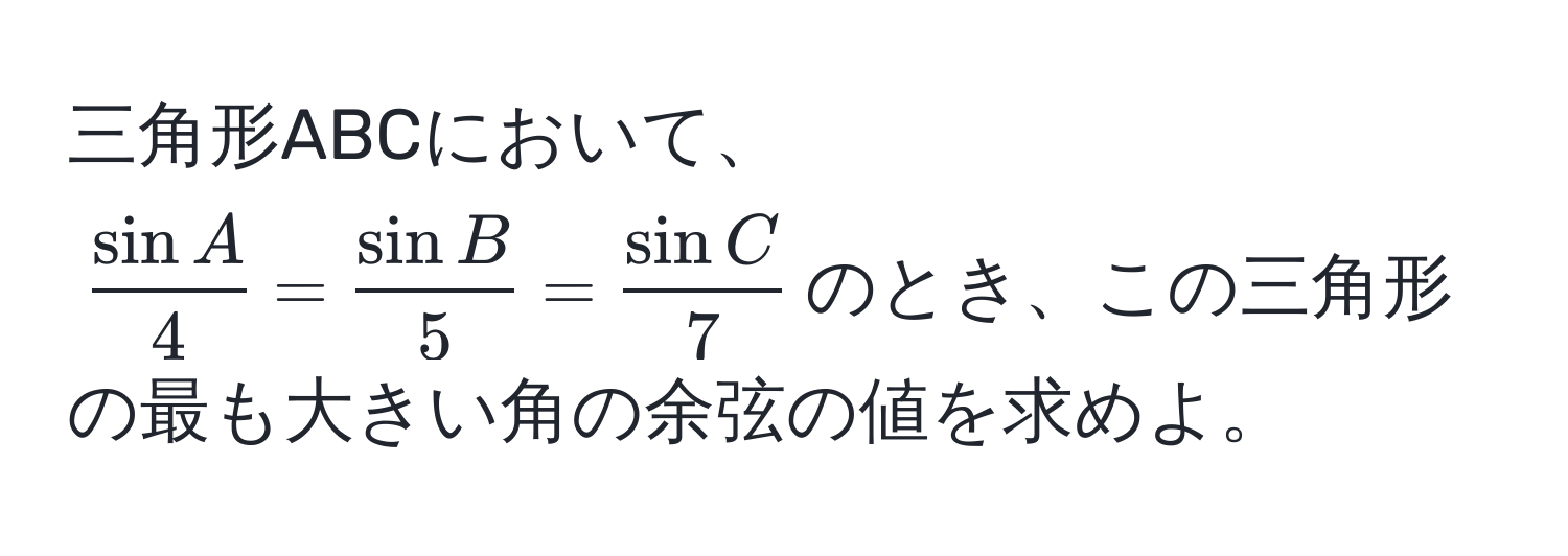 三角形ABCにおいて、$ sin A/4  =  sin B/5  =  sin C/7 $のとき、この三角形の最も大きい角の余弦の値を求めよ。