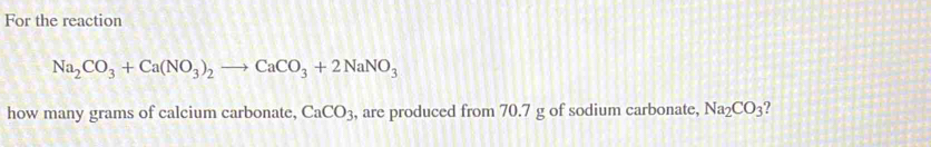 For the reaction
Na_2CO_3+Ca(NO_3)_2to CaCO_3+2NaNO_3
how many grams of calcium carbonate, CaCO_3 , are produced from 70.7 g of sodium carbonate, Na_2CO_3 7