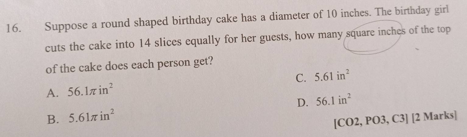 Suppose a round shaped birthday cake has a diameter of 10 inches. The birthday girl
cuts the cake into 14 slices equally for her guests, how many square inches of the top
of the cake does each person get?
C. 5.61in^2
A. 56.1π in^2
D. 56.1in^2
B. 5.61π in^2
[CO2, PO3, C3] [2 Marks]