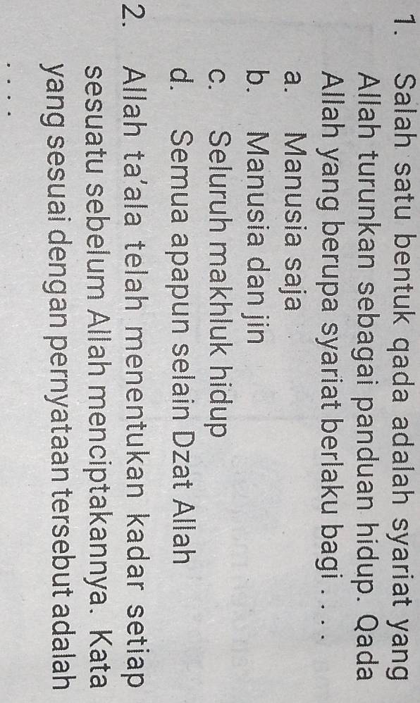 Salah satu bentuk qada adalah syariat yang
Allah turunkan sebagai panduan hidup. Qada
Allah yang berupa syariat berlaku bagi . . . .
a. Manusia saja
b. Manusia dan jin
c. Seluruh makhluk hidup
d. Semua apapun selain Dzat Allah
2. Allah ta'ala telah menentukan kadar setiap
sesuatu sebelum Allah menciptakannya. Kata
yang sesuai dengan pernyataan tersebut adalah