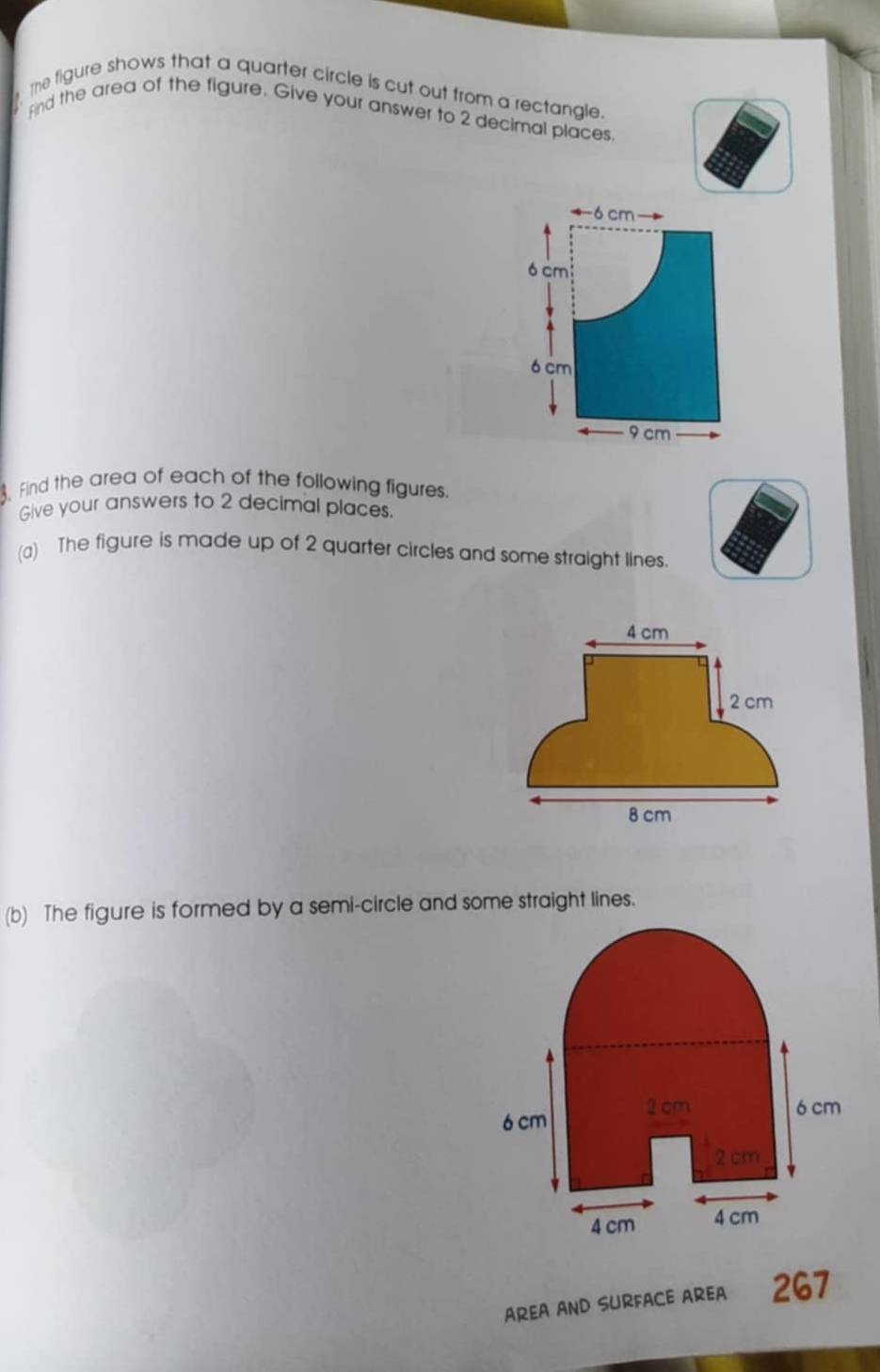 the figure shows that a quarter circle is cut out from a rectangle. 
Fnd the area of the figure. Give your answer to 2 decimal places
6 cm
ó cm
6 cm
9 cm. Find the area of each of the following figures. 
Give your answers to 2 decimal places. 
(a) The figure is made up of 2 quarter circles and some straight lines. 
(b) The figure is formed by a semi-circle and some straight lines.
6 cm 2 cm
6 cm
2 cm
4 cm 4 cm
AREA AND SURFACE AREA 267