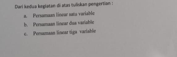 Dari kedua kegiatan di atas tuliskan pengertian :
a. Persamaan linear satu variable
b. Persamaan linear dua variable
c. Persamaan linear tiga variable