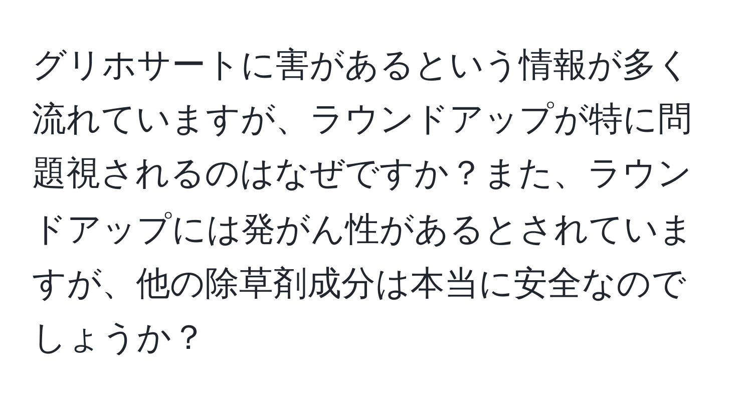 グリホサートに害があるという情報が多く流れていますが、ラウンドアップが特に問題視されるのはなぜですか？また、ラウンドアップには発がん性があるとされていますが、他の除草剤成分は本当に安全なのでしょうか？