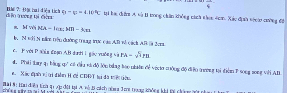 uç0 frac q_1· 
Bài 7: Đặt hai điện tích q_1=q_2=4.10^(-8)C tại hai điểm A và B trong chân không cách nhau 4cm. Xác định véctơ cường độ 
điện trường tại điểm: 
a. M với MA=1cm; MB=3cm. 
b. N với N nằm trên đường trung trực của AB và cách AB là 2cm. 
c. P với P nhìn đoạn AB dưới 1 góc vuông và PA=sqrt(3)PB. 
d. Phải thay q_2 bằng q2 ’ có dấu và độ lớn bằng bao nhiêu đề véctơ cường độ điện trường tại điểm P song song với AB. 
e. Xác định vị trí điểm H đề CĐĐT tại đó triệt tiêu. 
Bài 8: Hai điện tích q1 , q2 đặt tại A và B cách nhau 3cm trong không khí thì chúng hút nhau 1 
chúng gây ra tại M với ở