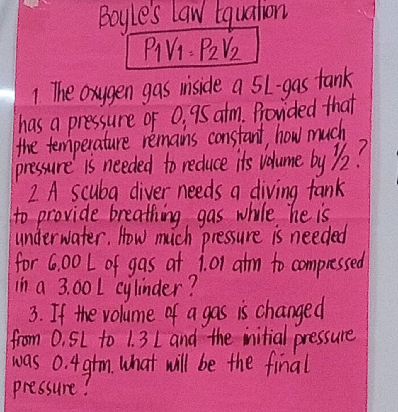 Boyle's law tquation 
PiV: P_2V_2
1 The oxygen gas iniside a 5l -gas tank 
has a pressure of 0, 95 atm. Provided that 
the temperature remains constant, how much 
pressure is needed to reduce its volume by Z2? 
2 A scuba diver needs a diving fank 
to provide breathing gas while he is 
underwater. How much pressure is needed 
for 6. 00 L of gas at 1. 01 atm to compressed 
in a 3. 00 L cylinder? 
3. If the volume of a gas is changed 
from 0, SL to 1. 3 1 and the initial pressure 
was 0. 4 gtm. what will be the final 
pressure?