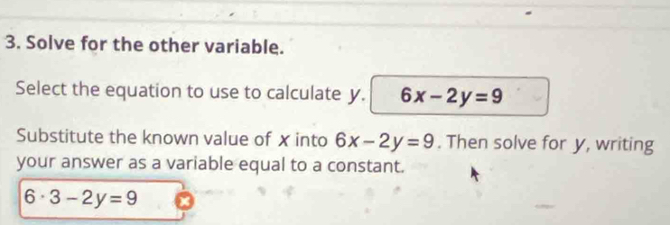 Solve for the other variable. 
Select the equation to use to calculate y. 6x-2y=9
Substitute the known value of xinto 6x-2y=9. Then solve for y, writing 
your answer as a variable equal to a constant.
6· 3-2y=9