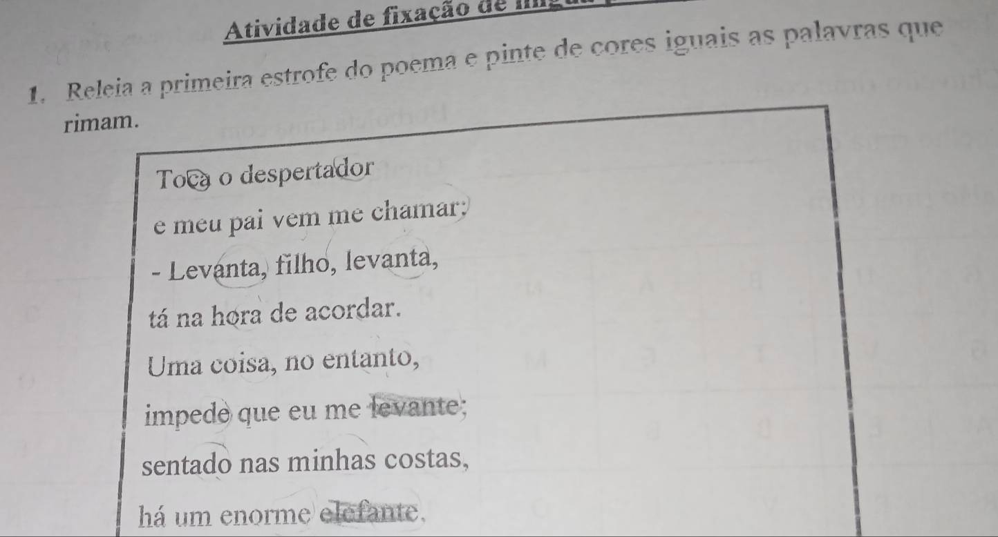 Atividade de fixação de IIII 
1. Releia a primeira estrofe do poema e pinte de cores iguais as palavras que 
rimam. 
Toc o despertador 
e meu pai vem me chamar: 
- Levanta, filho, levanta, 
tá na hora de acordar. 
Uma coisa, no entanto, 
impede que eu me levante; 
sentado nas minhas costas, 
há um enorme elefante,