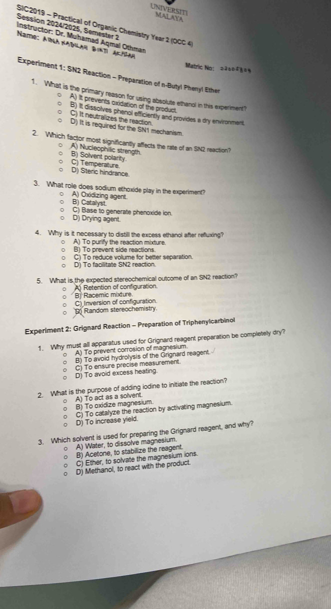 UNIVERSITI MALAYA
SIC2019 - Practical of Organic Chemistry Year 2 (OCC 4)
Session 2024/2025, Semester 2
Instructor: Dr. Muhamad Aqmal Othman
Name: AïNA NADilah Bintí AΚ/šaη
Matric No: 2260480%
Experiment 1: SN2 Reaction - Preparation of n-Butyl Phenyl Ether
1. What is the primary reason for using absolute ethanol in this experiment?
A) It prevents oxidation of the product.
B) It dissolves phenol efficiently and provides a dry environment.
C) It neutralizes the reaction.
D) It is required for the SN1 mechanism.
2. Which factor most significantly affects the rate of an SN2 reaction?
A) Nucleophilic strength.
B) Solvent polarity.
C) Temperature D) Steric hindrance.
3. What role does sodium ethoxide play in the experiment?
。 A) Oxidizing agent.
B) Catalyst
C) Base to generate phenoxide ion.
D) Drying agent.
4. Why is it necessary to distill the excess ethanol after refluxing?
A) To purify the reaction mixture.
B) To prevent side reactions.
C) To reduce volume for better separation.
D) To facilitate SN2 reaction.
5. What is the expected stereochemical outcome of an SN2 reaction?
o  Retention of configuration.
B) Racemic mixture.
C) Inversion of configuration.
Random stereochemistry.
Experiment 2: Grignard Reaction - Preparation of Triphenylcarbinol
1. Why must all apparatus used for Grignard reagent preparation be completely dry?
。 A) To prevent corrosion of magnesium.
。 B) To avoid hydrolysis of the Grignard reagent.
C) To ensure precise measurement.
D) To avoid excess heating.
2, What is the purpose of adding iodine to initiate the reaction?
。 A) To act as a solvent.
B) To oxidize magnesium.
C) To catalyze the reaction by activating magnesium.
D) To increase yield.
3. Which solvent is used for preparing the Grignard reagent, and why?
。 A) Water, to dissolve magnesium.
B) Acetone, to stabilize the reagent.
C) Ether, to solvate the magnesium ions.
D) Methanol, to react with the product.