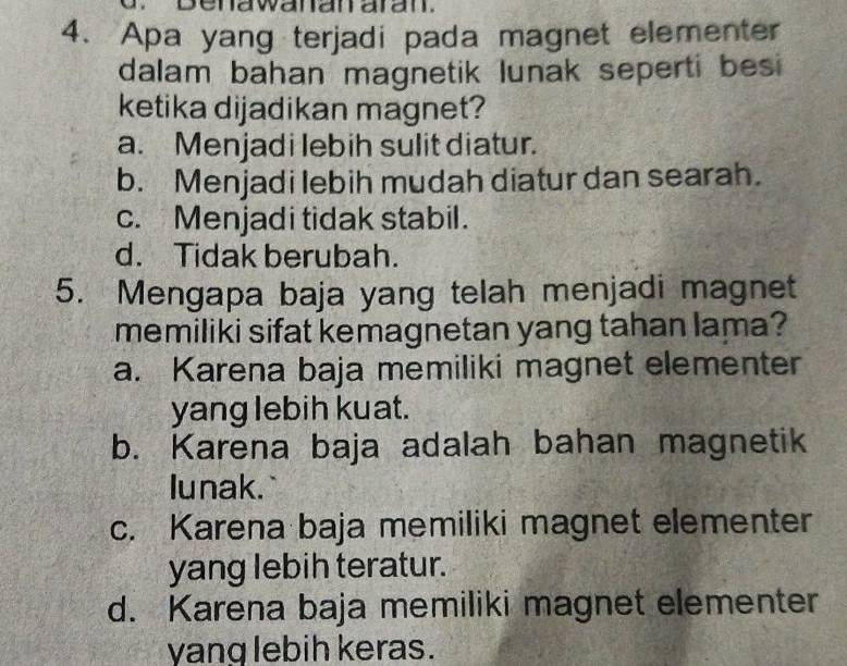 enawanan aran.
4. Apa yang terjadi pada magnet elementer
dalam bahan magnetik lunak seperti besi
ketika dijadikan magnet?
a. Menjadi lebih sulit diatur.
b. Menjadi lebih mudah diatur dan searah.
c. Menjadi tidak stabil.
d. Tidak berubah.
5. Mengapa baja yang telah menjadi magnet
memiliki sifat kemagnetan yang tahan lama?
a. Karena baja memiliki magnet elementer
yang lebih kuat.
b. Karena baja adalah bahan magnetik
lunak.
c. Karena baja memiliki magnet elementer
yang lebih teratur.
d. Karena baja memiliki magnet elementer
yang lebih keras.