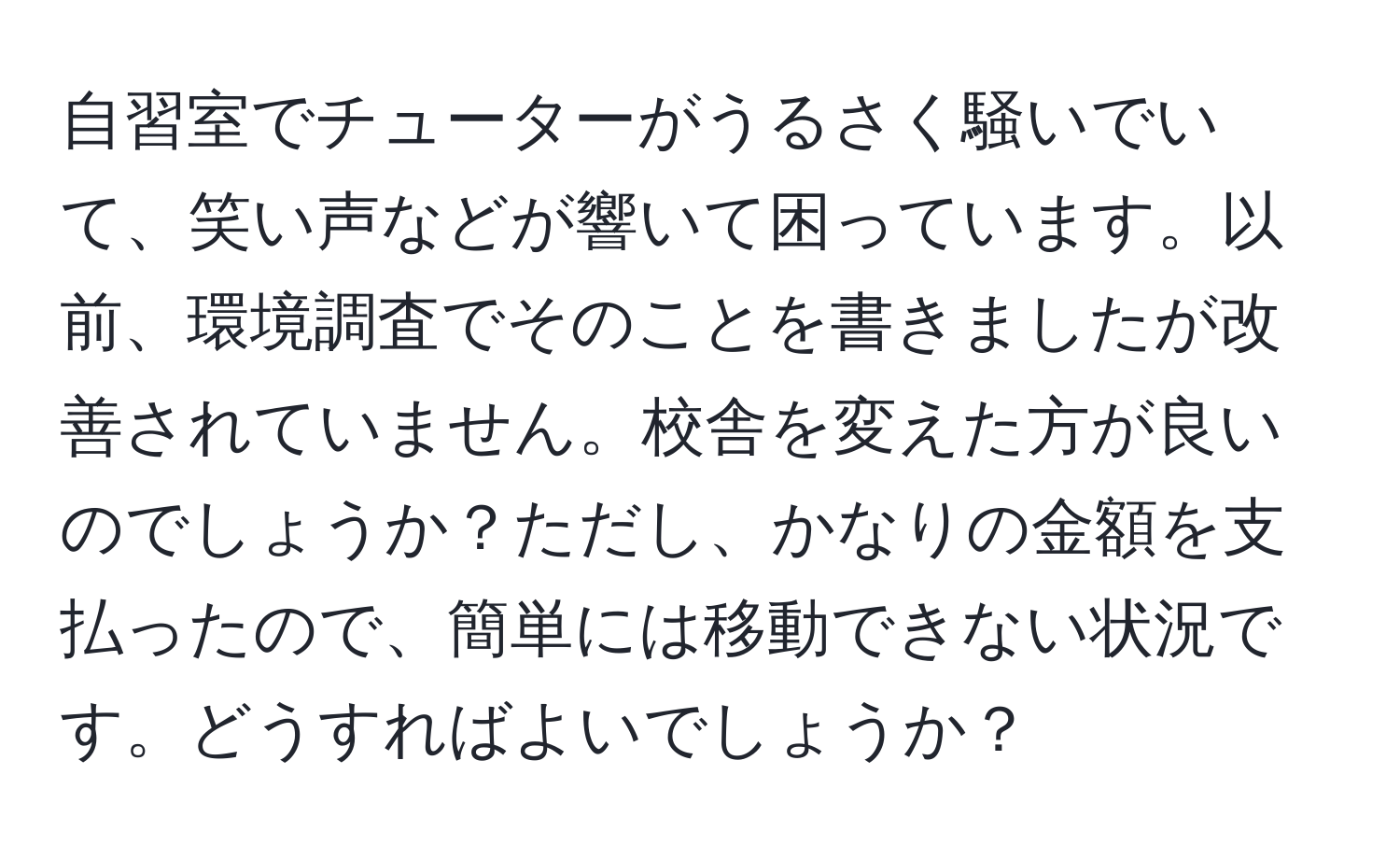 自習室でチューターがうるさく騒いでいて、笑い声などが響いて困っています。以前、環境調査でそのことを書きましたが改善されていません。校舎を変えた方が良いのでしょうか？ただし、かなりの金額を支払ったので、簡単には移動できない状況です。どうすればよいでしょうか？