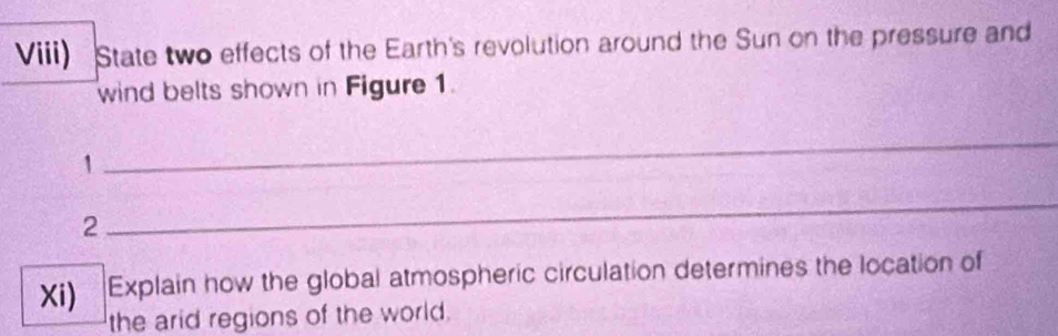 Viii) State two effects of the Earth's revolution around the Sun on the pressure and 
wind belts shown in Figure 1. 
1 
_ 
2 
_ 
Xi) Explain how the global atmospheric circulation determines the location of 
the arid regions of the world.