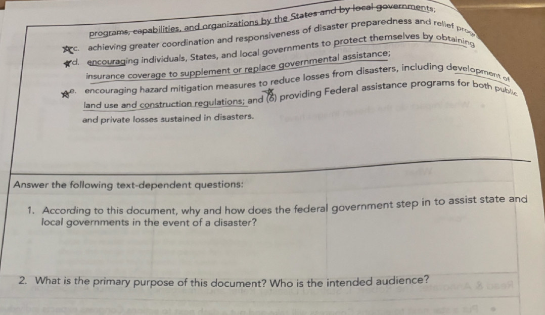 programs, capabilities, and organizations by the States and by local governments.
c. achieving greater coordination and responsiveness of disaster preparedness and relief pros
d encouraging individuals, States, and local governments to protect themselves by obtaining
insurance coverage to supplement or replace governmental assistance;
encouraging hazard mitigation measures to reduce losses from disasters, including development of
land use and construction regulations; and (6) providing Federal assistance programs for both public
and private losses sustained in disasters.
Answer the following text-dependent questions:
1. According to this document, why and how does the federal government step in to assist state and
local governments in the event of a disaster?
2. What is the primary purpose of this document? Who is the intended audience?