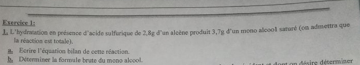 L’hydratation en présence d’acide sulfurique de 2,8g d’un alcène produit 3,7g d’un mono alcoo1 saturé (on admettra que 
la réaction est totale). 
Ecrire l'équation bilan de cette réaction. 
h Déterminer la formule brute du mono alcool. 
on désire déterminer