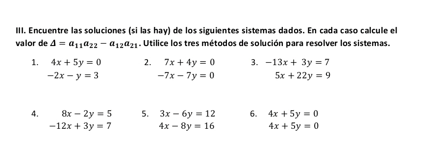 Encuentre las soluciones (si las hay) de los siguientes sistemas dados. En cada caso calcule el 
valor de △ =a_11a_22-a_12a_21. Utilice los tres métodos de solución para resolver los sistemas. 
1. 4x+5y=0 2. 7x+4y=0 3. -13x+3y=7
-2x-y=3
-7x-7y=0
5x+22y=9
4. 8x-2y=5 5. 3x-6y=12 6. 4x+5y=0
-12x+3y=7 4x-8y=16
4x+5y=0