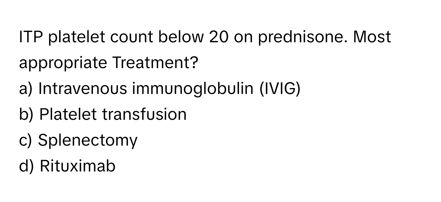 ITP platelet count below 20 on prednisone. Most appropriate Treatment?

a) Intravenous immunoglobulin (IVIG) 
b) Platelet transfusion 
c) Splenectomy 
d) Rituximab