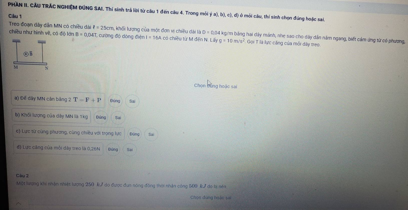 PHÄN II. CÂU TRẢC NGHIỆM ĐÚNG SAI. Thí sinh trả lời từ câu 1 đến câu 4. Trong mỗi ya),b),c),d) ở mỗi câu, thí sinh chọn đúng hoặc sai.
Câu 1
Treo đoạn dây dân MN có chiều dài ell =25cm , khối lượng của một đơn vị chiều dài là D=0,04 kg/m băng hai dây mảnh, nhẹ sao cho dây dân năm ngang, biết cảm ứng từ có phương,
chiều như hình vẽ, có độ lớn B=0,04T T, cường độ dòng điện I=16A có chiều từ M đến N. Lấy g=10m/s^2 Gọi T là lực căng của mối dây treo.
Chọn bùng hoặc sai
a) Để dây MN cân băng 2 T F+P Đúng Sai
b) Khối lượng của dây MN là 1kg Đúng Sai
c) Lực từ cùng phương, cùng chiều với trong lực Đúng
d) Lực căng của môi dây treo là 0, 26N Đúng Sai
Câu 2
Một lượng khí nhận nhiệt lượng 250 kJ do được đun nóng đồng thời nhận công 500 kJ do bị nén
Chọn đúng hoặc sai