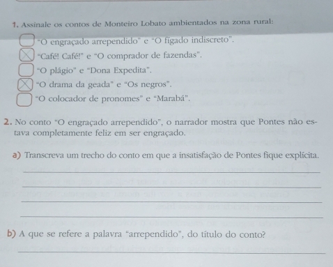 Assinale os contos de Monteiro Lobato ambientados na zona rural:
"O engraçado arrependido" e "O fígado indiscreto",
“Café! Café!" e “O comprador de fazendas”.
“O plágio” e “Dona Expedita”.
“O drama da geada” e “Os negros”.
“O colocador de pronomes” e “Marabá".
2. No conto “O engraçado arrependido”, o narrador mostra que Pontes não es-
tava completamente feliz em ser engraçado.
a) Transcreva um trecho do conto em que a insatisfação de Pontes fique explícita.
_
_
_
_
b) A que se refere a palavra “arrependido”, do título do conto?
_